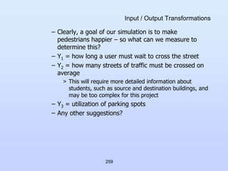 259
Input / Output Transformations
– Clearly, a goal of our simulation is to make
pedestrians happier – so what can we measure to
determine this?
– Y1 = how long a user must wait to cross the street
– Y2 = how many streets of traffic must be crossed on
average
> This will require more detailed information about
students, such as source and destination buildings, and
may be too complex for this project
– Y3 = utilization of parking spots
– Any other suggestions?
 