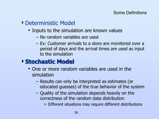 26
Some Definitions
Deterministic Model
• Inputs to the simulation are known values
– No random variables are used
– Ex: Customer arrivals to a store are monitored over a
period of days and the arrival times are used as input
to the simulation
Stochastic Model
• One or more random variables are used in the
simulation
– Results can only be interpreted as estimates (or
educated guesses) of the true behavior of the system
– Quality of the simulation depends heavily on the
correctness of the random data distribution
> Different situations may require different distributions
 