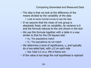 263
Comparing Generated and Measured Data
– The idea is that we look at the difference of the
means divided by the variability of the data
> Look at some normal curves to see the idea
– If we assume that the mean of one group is
absolutely fixed, with no variability, its variance is 0
and the formula reduces to the one shown in the text
– We use this formula together with a table in a way
similar to that for the Chi-Square test:
> H0: The populations match
> H1: The populations do not match
– We determine a level of significance, α, and typically
do a two-sided test, with /2 on each side
> See Table A.5 on p. 598 of Banks text
– If the value is too large the null hypothesis is rejected
 