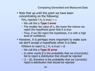 265
Comparing Generated and Measured Data
• Note that up until this point we have been
concentrating on the following:
P(H0 rejected | H0 is true) = 
– We call this a Type I error
– The smaller the value of α, the lower the chance we
reject the hypothesis given that it is true
– Thus, if we DO reject the hypothesis, it is with a high
level of confidence
• However, it is perhaps more important to make sure
we don’t accept a hypothesis when it is false
P(failure to reject H0 | H1 is true) = β
– We call this a Type II error
– In other words β is the probability that we (incorrectly)
fail to reject a distribution that should be rejected
– (1 – β), therefore is the probability that we (correctly)
reject a distribution that should be rejected
 