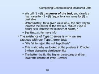 266
Comparing Generated and Measured Data
– We call (1 – β) the power of the test, and clearly a
high value for (1 – β) [equal to a low value for β] is
desirable
– Unfortunately, for a given value of , the only way to
increase the power of the test (i.e. reduce Type II
error) is to increase the number of points, n
– See ttest.xls for more info
• The existence of Type II errors is why we are
cautious with our Type I error test:
– “We fail to reject the null hypothesis”
– This is also why we looked at the p-values in Chapter
9 when discussing distribution fits
– The better the fit, the higher the p-value and the
lower the chance of Type II errors
 