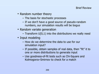 268
Brief Review
• Random number theory
– The basis for stochastic processes
– If we don’t have a good source of pseudo-random
numbers, our simulation results will be bogus
• Random variate generation
– Transform U[0,1) into the distributions we really need
• Input modeling
– How do we determine the data to use for our
simulation input?
– If possible, obtain samples of real data, then “fit” it to
one or more distributions to generate input
– Use goodness-of-fit tests such as Chi-Square and
Kolmogorov-Smirnov to check for a match
 