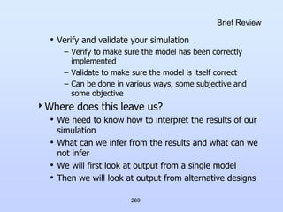 269
Brief Review
• Verify and validate your simulation
– Verify to make sure the model has been correctly
implemented
– Validate to make sure the model is itself correct
– Can be done in various ways, some subjective and
some objective
Where does this leave us?
• We need to know how to interpret the results of our
simulation
• What can we infer from the results and what can we
not infer
• We will first look at output from a single model
• Then we will look at output from alternative designs
 