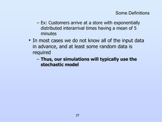27
Some Definitions
– Ex: Customers arrive at a store with exponentially
distributed interarrival times having a mean of 5
minutes
• In most cases we do not know all of the input data
in advance, and at least some random data is
required
– Thus, our simulations will typically use the
stochastic model
 
