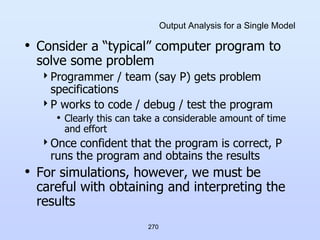 270
Output Analysis for a Single Model
• Consider a “typical” computer program to
solve some problem
Programmer / team (say P) gets problem
specifications
P works to code / debug / test the program
• Clearly this can take a considerable amount of time
and effort
Once confident that the program is correct, P
runs the program and obtains the results
• For simulations, however, we must be
careful with obtaining and interpreting the
results
 