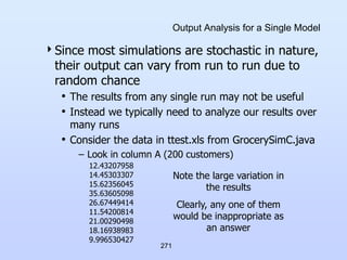 271
Output Analysis for a Single Model
Since most simulations are stochastic in nature,
their output can vary from run to run due to
random chance
• The results from any single run may not be useful
• Instead we typically need to analyze our results over
many runs
• Consider the data in ttest.xls from GrocerySimC.java
– Look in column A (200 customers)
12.43207958
14.45303307
15.62356045
35.63605098
26.67449414
11.54200814
21.00290498
18.16938983
9.996530427
Note the large variation in
the results
Clearly, any one of them
would be inappropriate as
an answer
 