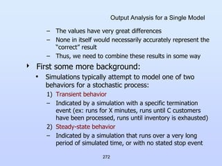 272
Output Analysis for a Single Model
– The values have very great differences
– None in itself would necessarily accurately represent the
“correct” result
– Thus, we need to combine these results in some way
 First some more background:
• Simulations typically attempt to model one of two
behaviors for a stochastic process:
1) Transient behavior
– Indicated by a simulation with a specific termination
event (ex: runs for X minutes, runs until C customers
have been processed, runs until inventory is exhausted)
2) Steady-state behavior
– Indicated by a simulation that runs over a very long
period of simulated time, or with no stated stop event
 
