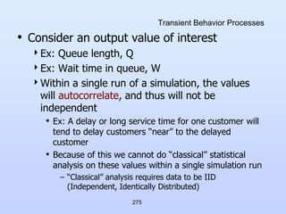 275
Transient Behavior Processes
• Consider an output value of interest
Ex: Queue length, Q
Ex: Wait time in queue, W
Within a single run of a simulation, the values
will autocorrelate, and thus will not be
independent
• Ex: A delay or long service time for one customer will
tend to delay customers “near” to the delayed
customer
• Because of this we cannot do “classical” statistical
analysis on these values within a single simulation run
– “Classical” analysis requires data to be IID
(Independent, Identically Distributed)
 