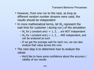276
Transient Behavior Processes
• However, from one run to the next, as long as
different random number streams were used, the
results should be independent
• In more mathematical terms, let Wij represent the
wait time for customer i during run j of the simulation
– Wij for j constant and i = 1, 2, … are NOT independent
– Wij for i constant and j = 1, 2, … ARE independent, and
can be analyzed as such
– If we get the average wait for each run, we can also
analyze that value across the runs
• The next step is to determine how to analyze the
values
– We’d like to have some confidence about the accuracy /
validity of our results
 