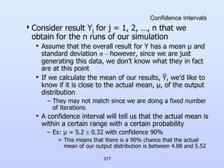 277
Confidence Intervals
Consider result Yj for j = 1, 2, …, n that we
obtain for the n runs of our simulation
• Assume that the overall result for Y has a mean µ and
standard deviation σ – however, since we are just
generating this data, we don’t know what they in fact
are at this point
• If we calculate the mean of our results, Ῡ, we’d like to
know if it is close to the actual mean, µ, of the output
distribution
– They may not match since we are doing a fixed number
of iterations
• A confidence interval will tell us that the actual mean is
within a certain range with a certain probability
– Ex: µ = 5.2  0.32 with confidence 90%
> This means that there is a 90% chance that the actual
mean of our output distribution is between 4.88 and 5.52
 