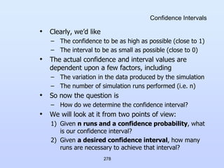 278
Confidence Intervals
• Clearly, we’d like
– The confidence to be as high as possible (close to 1)
– The interval to be as small as possible (close to 0)
• The actual confidence and interval values are
dependent upon a few factors, including
– The variation in the data produced by the simulation
– The number of simulation runs performed (i.e. n)
• So now the question is
– How do we determine the confidence interval?
• We will look at it from two points of view:
1) Given n runs and a confidence probability, what
is our confidence interval?
2) Given a desired confidence interval, how many
runs are necessary to achieve that interval?
 