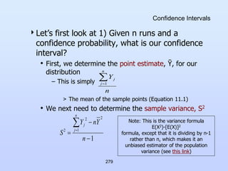 279
Confidence Intervals
Let’s first look at 1) Given n runs and a
confidence probability, what is our confidence
interval?
• First, we determine the point estimate, Ῡ, for our
distribution
– This is simply
> The mean of the sample points (Equation 11.1)
• We next need to determine the sample variance, S2
n
Y
n
j
j

1
1
2
1
2
2





n
Y
n
Y
S
n
j
j
Note: This is the variance formula
E(X2)-[E(X)]2
formula, except that it is dividing by n-1
rather than n, which makes it an
unbiased estimator of the population
variance (see this link)
 
