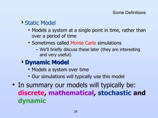 28
Some Definitions
Static Model
• Models a system at a single point in time, rather than
over a period of time
• Sometimes called Monte Carlo simulations
– We'll briefly discuss these later (they are interesting
and very useful)
Dynamic Model
• Models a system over time
• Our simulations will typically use this model
• In summary our models will typically be:
discrete, mathematical, stochastic and
dynamic
 
