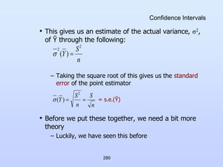 280
Confidence Intervals
• This gives us an estimate of the actual variance, σ2,
of Ῡ through the following:
– Taking the square root of this gives us the standard
error of the point estimator
= s.e.(Ῡ)
• Before we put these together, we need a bit more
theory
– Luckily, we have seen this before
n
S
Y
2
2
)
( 

n
S
n
S
Y 

2
)
(

 