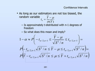 281
Confidence Intervals
• As long as our estimators are not too biased, the
random variable
– Is approximately t-distributed with n-1 degrees of
freedom
– So what does this mean and imply?
)
(Y
Y
tn




 
 
n
S
t
Y
n
S
t
Y
P
n
S
t
Y
n
S
t
P
t
n
S
Y
t
P
n
n
n
n
n
n
/
/
/
/
/
1
2
1
,
2
/
2
1
,
2
/
2
1
,
2
/
2
1
,
2
/
1
,
2
/
2
1
,
2
/








































 