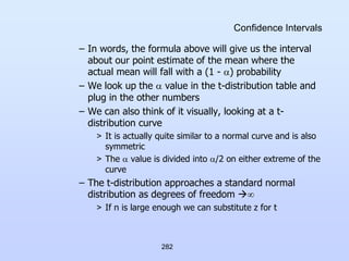 282
Confidence Intervals
– In words, the formula above will give us the interval
about our point estimate of the mean where the
actual mean will fall with a (1 - ) probability
– We look up the  value in the t-distribution table and
plug in the other numbers
– We can also think of it visually, looking at a t-
distribution curve
> It is actually quite similar to a normal curve and is also
symmetric
> The  value is divided into /2 on either extreme of the
curve
– The t-distribution approaches a standard normal
distribution as degrees of freedom 
> If n is large enough we can substitute z for t
 
