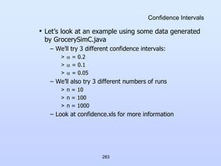 283
Confidence Intervals
• Let’s look at an example using some data generated
by GrocerySimC.java
– We’ll try 3 different confidence intervals:
>  = 0.2
>  = 0.1
>  = 0.05
– We’ll also try 3 different numbers of runs
> n = 10
> n = 100
> n = 1000
– Look at confidence.xls for more information
 