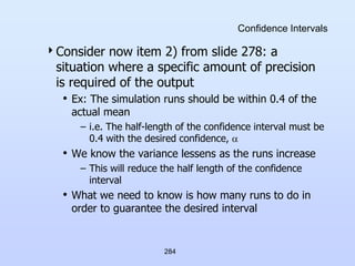 284
Confidence Intervals
Consider now item 2) from slide 278: a
situation where a specific amount of precision
is required of the output
• Ex: The simulation runs should be within 0.4 of the
actual mean
– i.e. The half-length of the confidence interval must be
0.4 with the desired confidence, 
• We know the variance lessens as the runs increase
– This will reduce the half length of the confidence
interval
• What we need to know is how many runs to do in
order to guarantee the desired interval
 