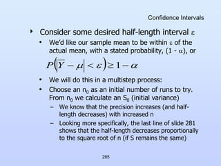 285
Confidence Intervals
 Consider some desired half-length interval 
• We’d like our sample mean to be within  of the
actual mean, with a stated probability, (1 - ), or
• We will do this in a multistep process:
• Choose an n0 as an initial number of runs to try.
From n0 we calculate an S0 (initial variance)
– We know that the precision increases (and half-
length decreases) with increased n
– Looking more specifically, the last line of slide 281
shows that the half-length decreases proportionally
to the square root of n (if S remains the same)
  

 


 1
Y
P
 
