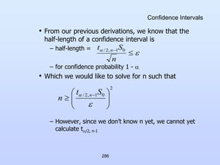 286
Confidence Intervals
• From our previous derivations, we know that the
half-length of a confidence interval is
– half-length =
– for confidence probability 1 - 
• Which we would like to solve for n such that
– However, since we don’t know n yet, we cannot yet
calculate t/2, n-1




n
S
t n 0
1
,
2
/
2
0
1
,
2
/








 

 S
t
n n
 