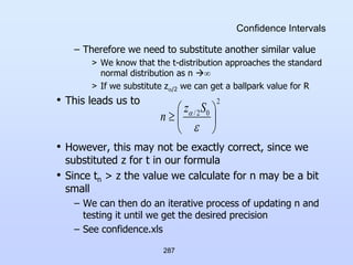 287
Confidence Intervals
– Therefore we need to substitute another similar value
> We know that the t-distribution approaches the standard
normal distribution as n 
> If we substitute z/2 we can get a ballpark value for R
• This leads us to
• However, this may not be exactly correct, since we
substituted z for t in our formula
• Since tn > z the value we calculate for n may be a bit
small
– We can then do an iterative process of updating n and
testing it until we get the desired precision
– See confidence.xls
2
0
2
/








 S
z
n
 