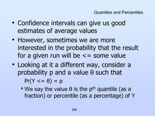 288
Quantiles and Percentiles
• Confidence intervals can give us good
estimates of average values
• However, sometimes we are more
interested in the probability that the result
for a given run will be <= some value
• Looking at it a different way, consider a
probability p and a value θ such that
Pr(Y <= θ) = p
We say the value θ is the pth quantile (as a
fraction) or percentile (as a percentage) of Y
 