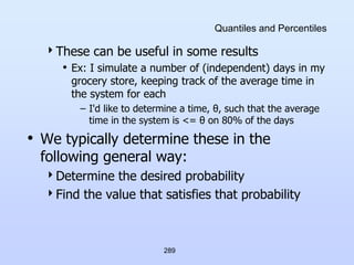 289
Quantiles and Percentiles
These can be useful in some results
• Ex: I simulate a number of (independent) days in my
grocery store, keeping track of the average time in
the system for each
– I'd like to determine a time, θ, such that the average
time in the system is <= θ on 80% of the days
• We typically determine these in the
following general way:
Determine the desired probability
Find the value that satisfies that probability
 