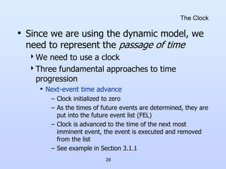 29
The Clock
• Since we are using the dynamic model, we
need to represent the passage of time
We need to use a clock
Three fundamental approaches to time
progression
• Next-event time advance
– Clock initialized to zero
– As the times of future events are determined, they are
put into the future event list (FEL)
– Clock is advanced to the time of the next most
imminent event, the event is executed and removed
from the list
– See example in Section 3.1.1
 