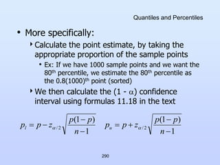 290
Quantiles and Percentiles
• More specifically:
Calculate the point estimate, by taking the
appropriate proportion of the sample points
• Ex: If we have 1000 sample points and we want the
80th percentile, we estimate the 80th percentile as
the 0.8(1000)th point (sorted)
We then calculate the (1 - ) confidence
interval using formulas 11.18 in the text
1
)
1
(
1
)
1
(
2
/
2
/








n
p
p
z
p
p
n
p
p
z
p
p u
l 

 