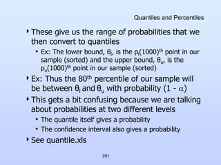 291
Quantiles and Percentiles
These give us the range of probabilities that we
then convert to quantiles
• Ex: The lower bound, θl, is the pl(1000)th point in our
sample (sorted) and the upper bound, θu, is the
pu(1000)th point in our sample (sorted)
Ex: Thus the 80th percentile of our sample will
be between θl and θu with probability (1 - )
This gets a bit confusing because we are talking
about probabilities at two different levels
• The quantile itself gives a probability
• The confidence interval also gives a probability
See quantile.xls
 