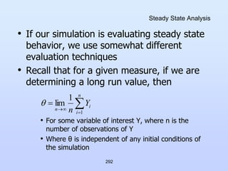 292
Steady State Analysis
• If our simulation is evaluating steady state
behavior, we use somewhat different
evaluation techniques
• Recall that for a given measure, if we are
determining a long run value, then
• For some variable of interest Y, where n is the
number of observations of Y
• Where θ is independent of any initial conditions of
the simulation





n
i
i
n
Y
n 1
1
lim

 