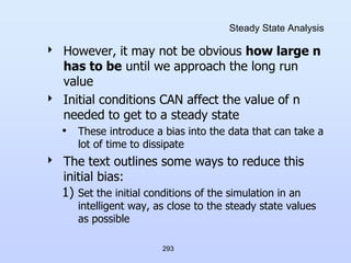 293
Steady State Analysis
 However, it may not be obvious how large n
has to be until we approach the long run
value
 Initial conditions CAN affect the value of n
needed to get to a steady state
• These introduce a bias into the data that can take a
lot of time to dissipate
 The text outlines some ways to reduce this
initial bias:
1) Set the initial conditions of the simulation in an
intelligent way, as close to the steady state values
as possible
 