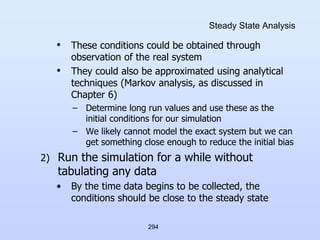 294
Steady State Analysis
• These conditions could be obtained through
observation of the real system
• They could also be approximated using analytical
techniques (Markov analysis, as discussed in
Chapter 6)
– Determine long run values and use these as the
initial conditions for our simulation
– We likely cannot model the exact system but we can
get something close enough to reduce the initial bias
2) Run the simulation for a while without
tabulating any data
• By the time data begins to be collected, the
conditions should be close to the steady state
 