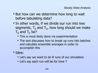 295
Steady State Analysis
But how can we determine how long to wait
before tabulating data?
In other words, if we divide our run into two
segments, T0 and TE, how long should we make
T0 and TE be?
• This is most likely done via experimentation
• The text discusses how to break up runs into batches
and calculate ensemble averages in order to
accomplish this
Idea:
• Let's say we want to do R runs of our simulation
• Let's say each run will be for time T
 