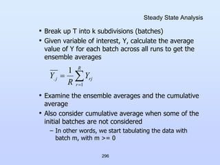 296
Steady State Analysis
• Break up T into k subdivisions (batches)
• Given variable of interest, Y, calculate the average
value of Y for each batch across all runs to get the
ensemble averages
• Examine the ensemble averages and the cumulative
average
• Also consider cumulative average when some of the
initial batches are not considered
– In other words, we start tabulating the data with
batch m, with m >= 0



R
r
rj
j Y
R
Y
1
.
1
 