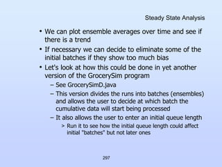 297
Steady State Analysis
• We can plot ensemble averages over time and see if
there is a trend
• If necessary we can decide to eliminate some of the
initial batches if they show too much bias
• Let's look at how this could be done in yet another
version of the GrocerySim program
– See GrocerySimD.java
– This version divides the runs into batches (ensembles)
and allows the user to decide at which batch the
cumulative data will start being processed
– It also allows the user to enter an initial queue length
> Run it to see how the initial queue length could affect
initial "batches" but not later ones
 