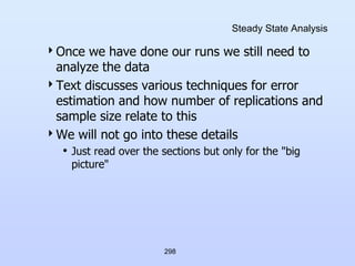 298
Steady State Analysis
Once we have done our runs we still need to
analyze the data
Text discusses various techniques for error
estimation and how number of replications and
sample size relate to this
We will not go into these details
• Just read over the sections but only for the "big
picture"
 
