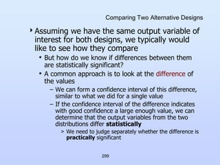 299
Comparing Two Alternative Designs
Assuming we have the same output variable of
interest for both designs, we typically would
like to see how they compare
• But how do we know if differences between them
are statistically significant?
• A common approach is to look at the difference of
the values
– We can form a confidence interval of this difference,
similar to what we did for a single value
– If the confidence interval of the difference indicates
with good confidence a large enough value, we can
determine that the output variables from the two
distributions differ statistically
> We need to judge separately whether the difference is
practically significant
 
