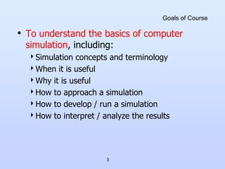 3
Goals of Course
• To understand the basics of computer
simulation, including:
Simulation concepts and terminology
When it is useful
Why it is useful
How to approach a simulation
How to develop / run a simulation
How to interpret / analyze the results
 