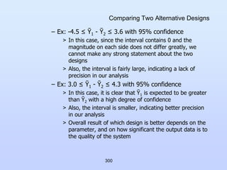 300
Comparing Two Alternative Designs
– Ex: -4.5 ≤ Ῡ1 - Ῡ2 ≤ 3.6 with 95% confidence
> In this case, since the interval contains 0 and the
magnitude on each side does not differ greatly, we
cannot make any strong statement about the two
designs
> Also, the interval is fairly large, indicating a lack of
precision in our analysis
– Ex: 3.0 ≤ Ῡ1 - Ῡ2 ≤ 4.3 with 95% confidence
> In this case, it is clear that Ῡ1 is expected to be greater
than Ῡ2 with a high degree of confidence
> Also, the interval is smaller, indicating better precision
in our analysis
> Overall result of which design is better depends on the
parameter, and on how significant the output data is to
the quality of the system
 