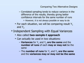 302
Comparing Two Alternative Designs
– Correlated sampling tends to reduce variance in the
difference of the results, thereby giving better
confidence intervals for the same number of runs
> However, it is not always possible or easy to do
• For each situation, we will be comparing result Y1
and Y2
Independent Sampling with Equal Variances
• Also called two-sample-t approach
• Can actually be used in two situations:
– Variances for Y1 and Y2 are the same and the
number of runs of each may or may not be the
same
– The number of runs for Y1 and Y2 are the same
and the variances may or may not be the same
 