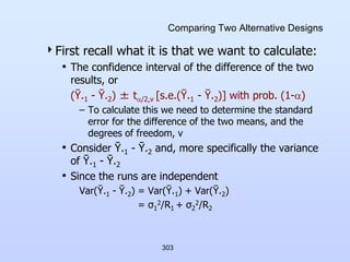 303
Comparing Two Alternative Designs
First recall what it is that we want to calculate:
• The confidence interval of the difference of the two
results, or
(Ῡ.1 - Ῡ.2) ± t/2,v [s.e.(Ῡ.1 - Ῡ.2)] with prob. (1-)
– To calculate this we need to determine the standard
error for the difference of the two means, and the
degrees of freedom, v
• Consider Ῡ.1 - Ῡ.2 and, more specifically the variance
of Ῡ.1 - Ῡ.2
• Since the runs are independent
Var(Ῡ.1 - Ῡ.2) = Var(Ῡ.1) + Var(Ῡ.2)
= σ1
2/R1 + σ2
2/R2
 