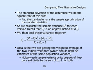 304
Comparing Two Alternative Designs
• The standard deviation of the difference will be the
square root of this sum
– And the standard error is the sample approximation of
the standard deviation
• So we calculate the sample variance S2 for each
version (recall that Si
2 is an approximation of σi
2)
• We then pool these variances together
• Idea is that we are getting the weighted average of
the two sample variances (which should both be
estimates of the same population variance)
– Multiply each sample variance by its degrees of free-
dom and divide by the sum of d.o.f. for both
2
)
1
(
)
1
(
2
1
2
2
2
2
1
1
2






R
R
S
R
S
R
Sp
 