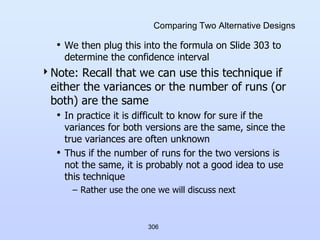 306
Comparing Two Alternative Designs
• We then plug this into the formula on Slide 303 to
determine the confidence interval
Note: Recall that we can use this technique if
either the variances or the number of runs (or
both) are the same
• In practice it is difficult to know for sure if the
variances for both versions are the same, since the
true variances are often unknown
• Thus if the number of runs for the two versions is
not the same, it is probably not a good idea to use
this technique
– Rather use the one we will discuss next
 