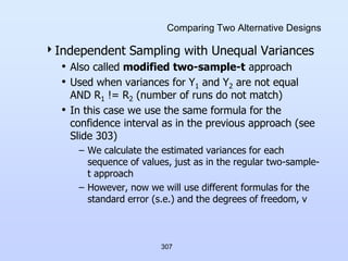 307
Comparing Two Alternative Designs
Independent Sampling with Unequal Variances
• Also called modified two-sample-t approach
• Used when variances for Y1 and Y2 are not equal
AND R1 != R2 (number of runs do not match)
• In this case we use the same formula for the
confidence interval as in the previous approach (see
Slide 303)
– We calculate the estimated variances for each
sequence of values, just as in the regular two-sample-
t approach
– However, now we will use different formulas for the
standard error (s.e.) and the degrees of freedom, v
 