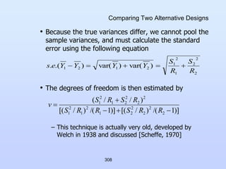 308
Comparing Two Alternative Designs
• Because the true variances differ, we cannot pool the
sample variances, and must calculate the standard
error using the following equation
• The degrees of freedom is then estimated by
– This technique is actually very old, developed by
Welch in 1938 and discussed [Scheffe, 1970]
2
2
2
1
2
1
2
1
2
1 )
var(
)
var(
)
.(
.
R
S
R
S
Y
Y
Y
Y
e
s 




)]
1
/(
)
/
[(
)]
1
/(
)
/
[(
)
/
/
(
2
2
2
2
2
1
2
1
2
1
2
2
2
2
1
2
1





R
R
S
R
R
S
R
S
R
S
v
 