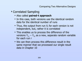 309
Comparing Two Alternative Designs
Correlated Sampling
• Also called paired-t approach
• In this case, both versions use the identical random
data for the identical number of runs
• Thus, the output from run Xi for each version is not
independent, but, rather it is correlated
• This enables us to process the difference of the
versions Yr1 – Yr2 as a new, separate random variable
for each run r
• We can then process this difference result in the
same manner that we processed our single result
data in Chapter 10
 
