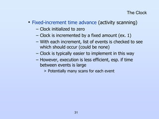31
The Clock
• Fixed-increment time advance (activity scanning)
– Clock initialized to zero
– Clock is incremented by a fixed amount (ex. 1)
– With each increment, list of events is checked to see
which should occur (could be none)
– Clock is typically easier to implement in this way
– However, execution is less efficient, esp. if time
between events is large
> Potentially many scans for each event
 