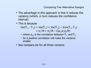 310
Comparing Two Alternative Designs
• The advantage in this approach is that it reduces the
variance (which, in turn reduces the confidence
interval)
• This is because
Var(Ῡ.1 - Ῡ.2) = Var(Ῡ.1) + Var(Ῡ.2) – 2cov(Ῡ.1, Ῡ.2)
= σ1
2/R + σ2
2/R – (2ρ12σ1σ2/R)
– where ρ12 is the correlation between Ῡ.1 and Ῡ.2
– So a positive correlation will make the variance
smaller
• See compare.xls for all three versions
 