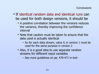 311
Conclusions
If identical random data and identical runs can
be used for both design versions, it should be
• A positive correlation between the versions reduces
the variance, thereby improving the confidence
interval
• Note that caution must be taken to ensure that the
data used is actually identical
– So for each data stream, value Xi in version 1 must be
used for the same purpose in version 2
• Also, it is a good idea to use separate random
streams for different input variables
– See more guidelines on pp. 470-471 in text
 